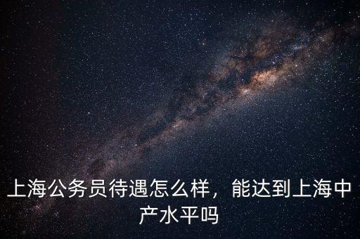 上海公務(wù)員待遇怎么樣，能達(dá)到上海中產(chǎn)水平嗎