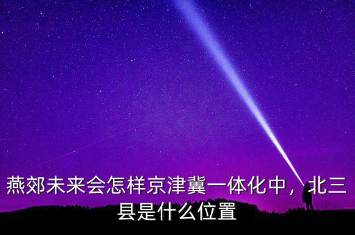 燕郊未來會怎樣京津冀一體化中，北三縣是什么位置