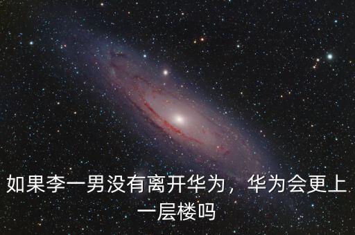 如果李一男沒有離開華為，華為會更上一層樓嗎
