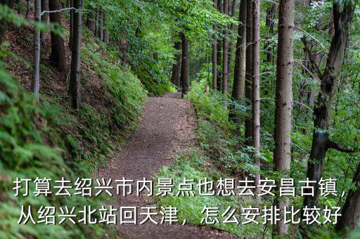 打算去紹興市內(nèi)景點(diǎn)也想去安昌古鎮(zhèn)，從紹興北站回天津，怎么安排比較好