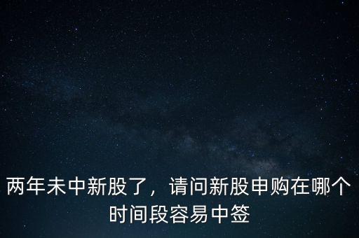 兩年未中新股了，請問新股申購在哪個時間段容易中簽