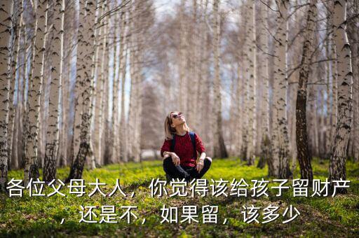 各位父母大人，你覺得該給孩子留財產(chǎn)，還是不，如果留，該多少