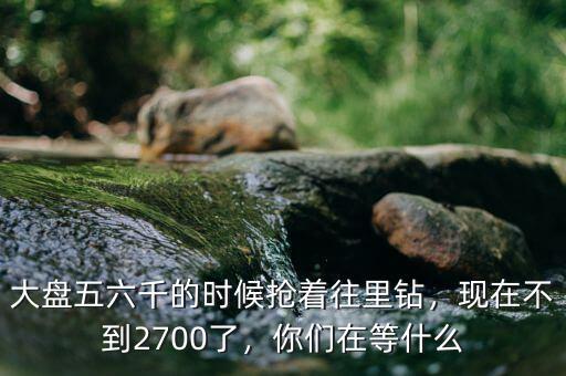 大盤五六千的時候搶著往里鉆，現(xiàn)在不到2700了，你們在等什么