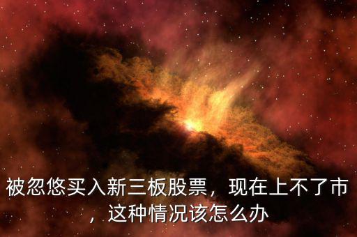 被忽悠買入新三板股票，現(xiàn)在上不了市，這種情況該怎么辦