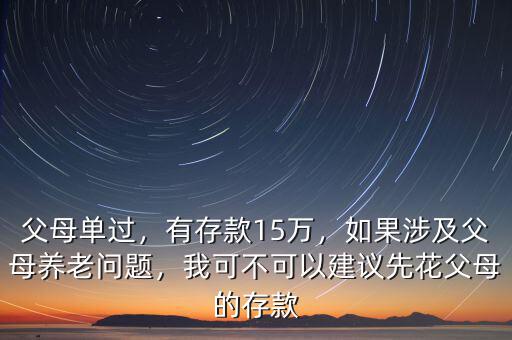 父母單過，有存款15萬，如果涉及父母養(yǎng)老問題，我可不可以建議先花父母的存款