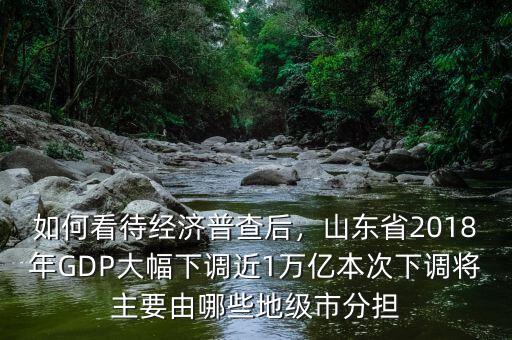 如何看待經(jīng)濟(jì)普查后，山東省2018年GDP大幅下調(diào)近1萬(wàn)億本次下調(diào)將主要由哪些地級(jí)市分擔(dān)