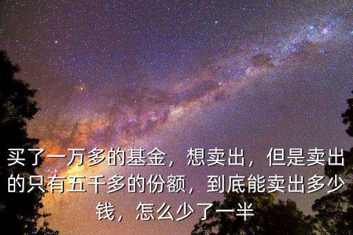買了一萬多的基金，想賣出，但是賣出的只有五千多的份額，到底能賣出多少錢，怎么少了一半