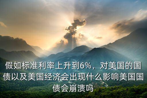 假如標(biāo)準(zhǔn)利率上升到6%，對美國的國債以及美國經(jīng)濟(jì)會(huì)出現(xiàn)什么影響美國國債會(huì)崩潰嗎