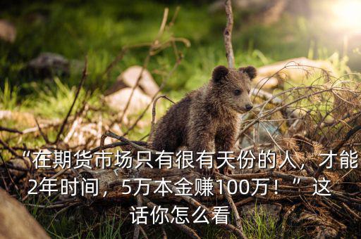 “在期貨市場(chǎng)只有很有天份的人，才能2年時(shí)間，5萬(wàn)本金賺100萬(wàn)！”這話你怎么看