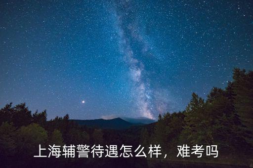 上海輔警待遇怎么樣，難考嗎