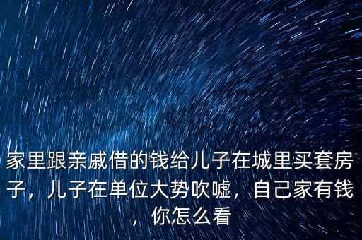 家里跟親戚借的錢給兒子在城里買套房子，兒子在單位大勢吹噓，自己家有錢，你怎么看