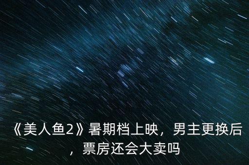 《美人魚2》暑期檔上映，男主更換后，票房還會大賣嗎