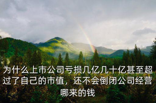 為什么上市公司虧損幾億幾十億甚至超過了自己的市值，還不會倒閉公司經(jīng)營哪來的錢