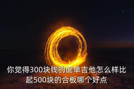 你覺(jué)得300塊錢的面單吉他怎么樣比起500塊的合板哪個(gè)好點(diǎn)
