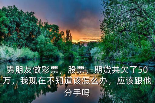 男朋友做彩票，股票，期貨共欠了50萬，我現(xiàn)在不知道該怎么辦，應(yīng)該跟他分手嗎