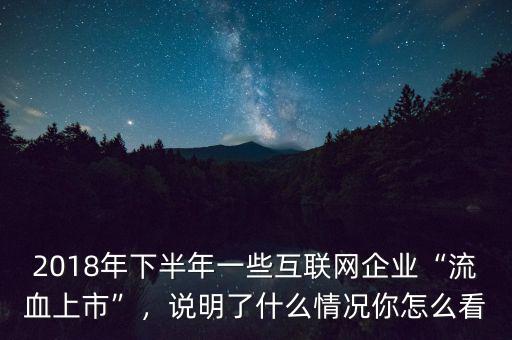 2018年下半年一些互聯(lián)網(wǎng)企業(yè)“流血上市”，說明了什么情況你怎么看