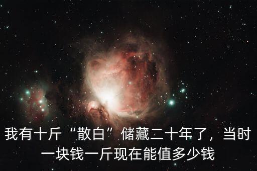 我有十斤“散白”儲藏二十年了，當時一塊錢一斤現(xiàn)在能值多少錢