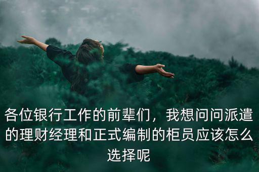 各位銀行工作的前輩們，我想問問派遣的理財經(jīng)理和正式編制的柜員應(yīng)該怎么選擇呢