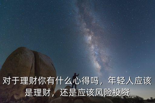 對于理財(cái)你有什么心得嗎，年輕人應(yīng)該是理財(cái)，還是應(yīng)該風(fēng)險(xiǎn)投資
