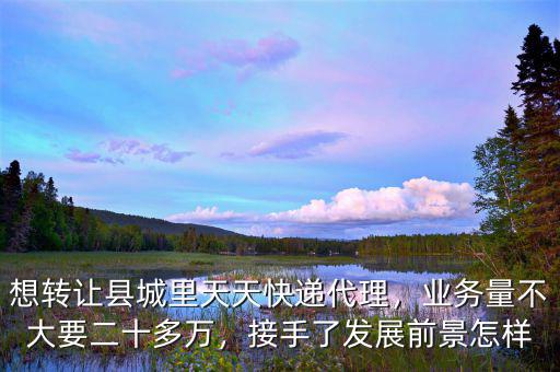 想轉(zhuǎn)讓縣城里天天快遞代理，業(yè)務(wù)量不大要二十多萬，接手了發(fā)展前景怎樣