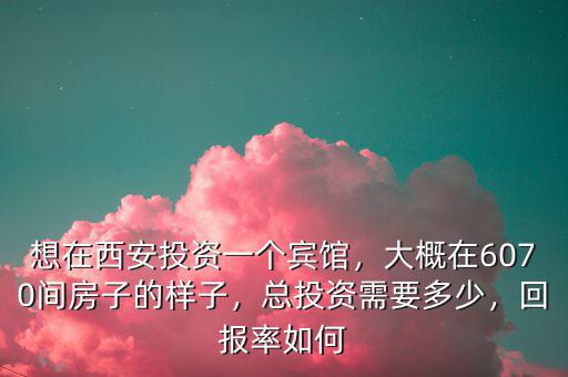 想在西安投資一個賓館，大概在6070間房子的樣子，總投資需要多少，回報(bào)率如何