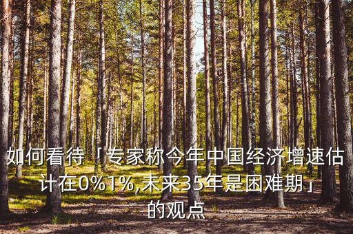 如何看待「專(zhuān)家稱今年中國(guó)經(jīng)濟(jì)增速估計(jì)在0%1%,未來(lái)35年是困難期」的觀點(diǎn)