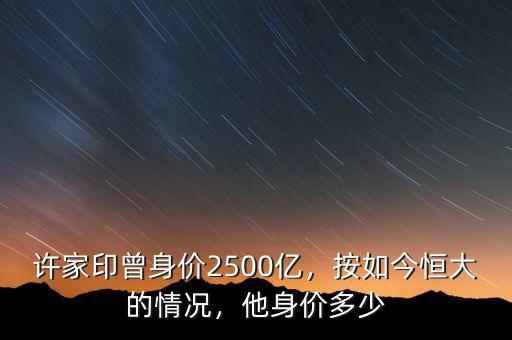 許家印曾身價(jià)2500億，按如今恒大的情況，他身價(jià)多少
