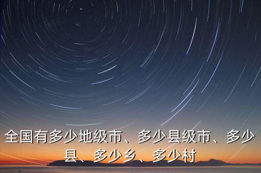 全國有多少地級市、多少縣級市、多少縣、多少鄉(xiāng)、多少村
