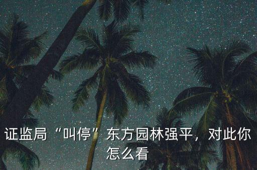證監(jiān)局“叫?！睎|方園林強(qiáng)平，對(duì)此你怎么看