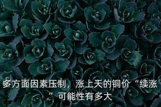 多方面因素壓制，漲上天的銅價“續(xù)漲”可能性有多大
