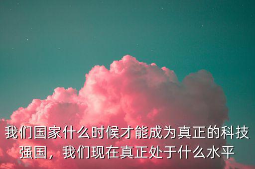 我們國家什么時候才能成為真正的科技強國，我們現(xiàn)在真正處于什么水平