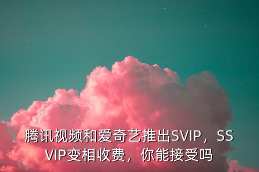 騰訊視頻和愛奇藝推出SVIP，SSVIP變相收費，你能接受嗎