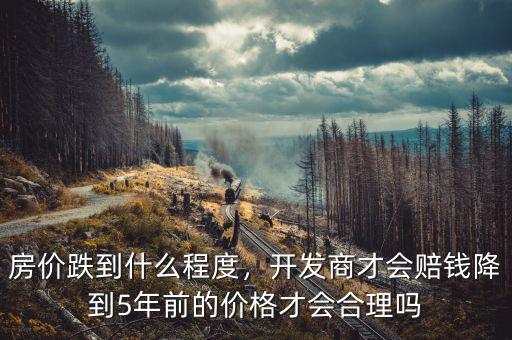 房?jī)r(jià)跌到什么程度，開發(fā)商才會(huì)賠錢降到5年前的價(jià)格才會(huì)合理嗎
