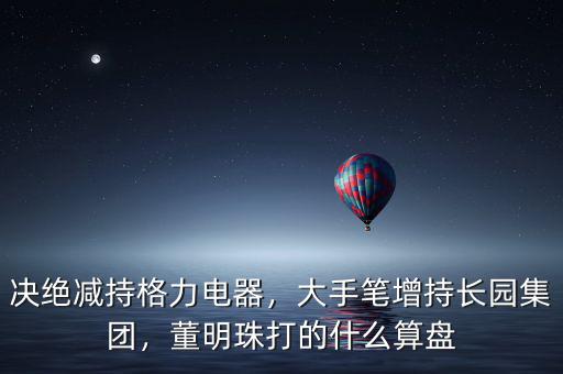 決絕減持格力電器，大手筆增持長園集團(tuán)，董明珠打的什么算盤