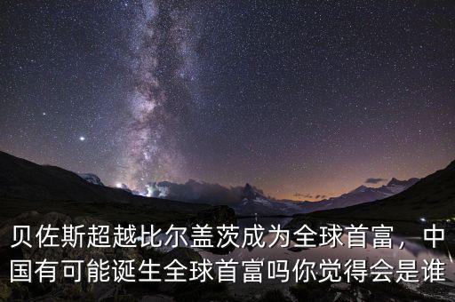 貝佐斯超越比爾蓋茨成為全球首富，中國有可能誕生全球首富嗎你覺得會是誰