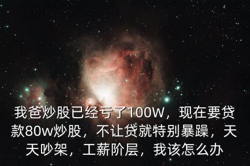 我爸炒股已經(jīng)虧了100W，現(xiàn)在要貸款80w炒股，不讓貸就特別暴躁，天天吵架，工薪階層，我該怎么辦