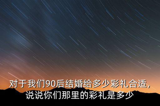 對(duì)于我們90后結(jié)婚給多少彩禮合適，說(shuō)說(shuō)你們那里的彩禮是多少