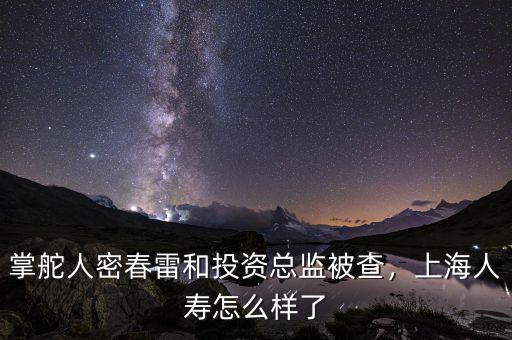掌舵人密春雷和投資總監(jiān)被查，上海人壽怎么樣了