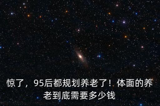 驚了，95后都規(guī)劃養(yǎng)老了！體面的養(yǎng)老到底需要多少錢