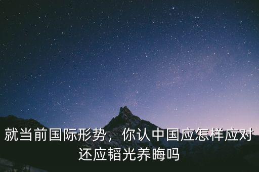 就當(dāng)前國(guó)際形勢(shì)，你認(rèn)中國(guó)應(yīng)怎樣應(yīng)對(duì)還應(yīng)韜光養(yǎng)晦嗎