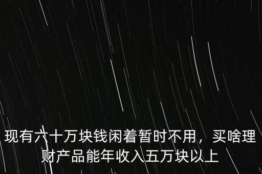 現(xiàn)有六十萬(wàn)塊錢閑著暫時(shí)不用，買啥理財(cái)產(chǎn)品能年收入五萬(wàn)塊以上