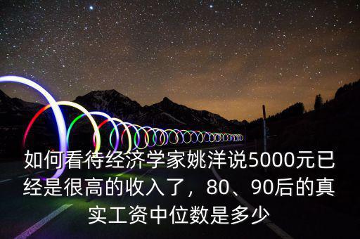 如何看待經(jīng)濟(jì)學(xué)家姚洋說5000元已經(jīng)是很高的收入了，80、90后的真實(shí)工資中位數(shù)是多少