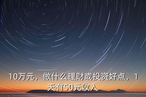 10萬元，做什么理財或投資好點，1天有50元收入