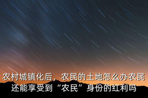 農(nóng)村城鎮(zhèn)化后，農(nóng)民的土地怎么辦農(nóng)民還能享受到“農(nóng)民”身份的紅利嗎