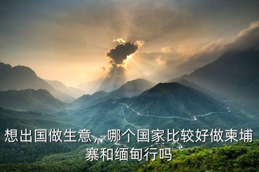 想出國做生意，哪個(gè)國家比較好做柬埔寨和緬甸行嗎