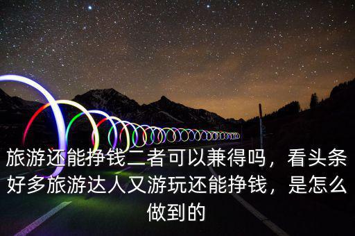 旅游還能掙錢二者可以兼得嗎，看頭條好多旅游達(dá)人又游玩還能掙錢，是怎么做到的