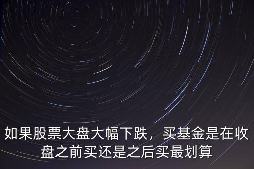 如果股票大盤大幅下跌，買基金是在收盤之前買還是之后買最劃算