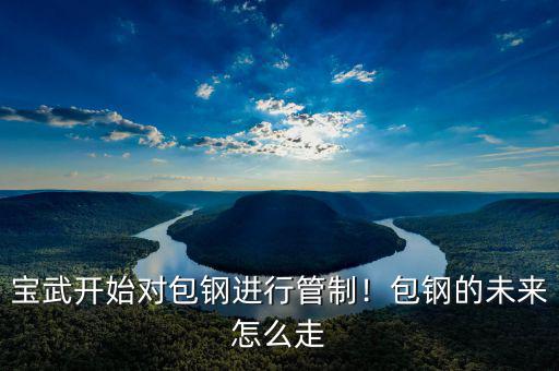 寶武開(kāi)始對(duì)包鋼進(jìn)行管制！包鋼的未來(lái)怎么走