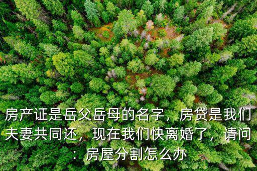 房產(chǎn)證是岳父岳母的名字，房貸是我們夫妻共同還，現(xiàn)在我們快離婚了，請問：房屋分割怎么辦