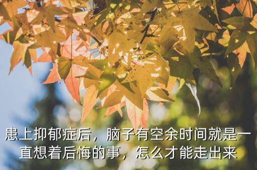 患上抑郁癥后，腦子有空余時間就是一直想著后悔的事，怎么才能走出來